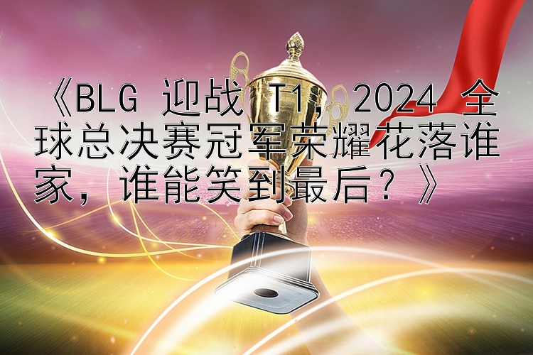 《BLG 迎战 T1，2024 全球总决赛冠军荣耀花落谁家，谁能笑到最后？》