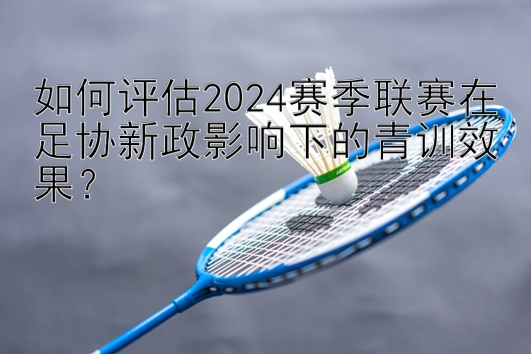 如何评估2024赛季联赛在足协新政影响下的青训效果？