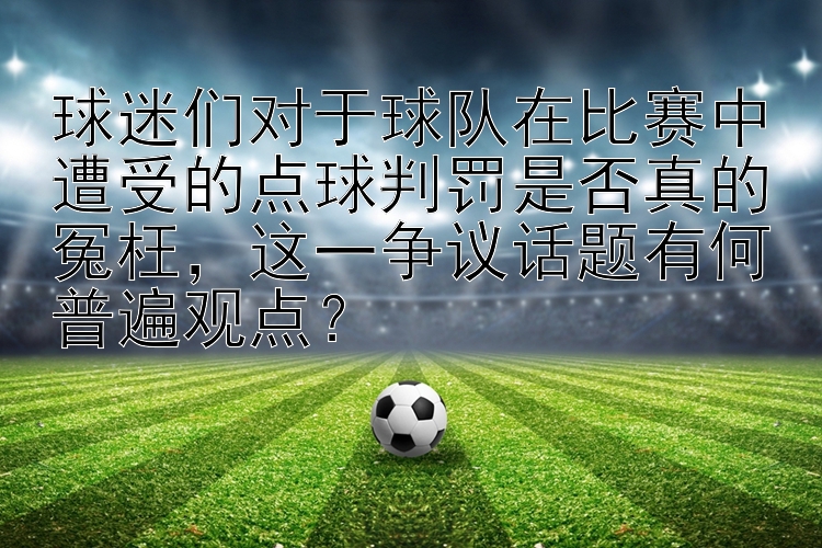 球迷们对于球队在比赛中遭受的点球判罚是否真的冤枉，这一争议话题有何普遍观点？