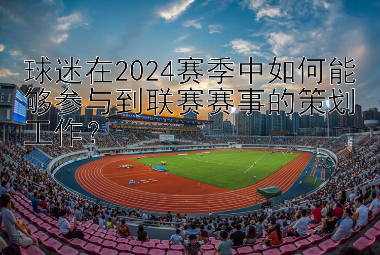 球迷在2024赛季中如何能够参与到联赛赛事的策划工作？