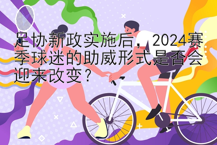 足协新政实施后，2024赛季球迷的助威形式是否会迎来改变？