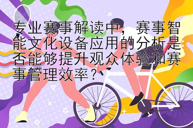 专业赛事解读中，赛事智能文化设备应用的分析是否能够提升观众体验和赛事管理效率？