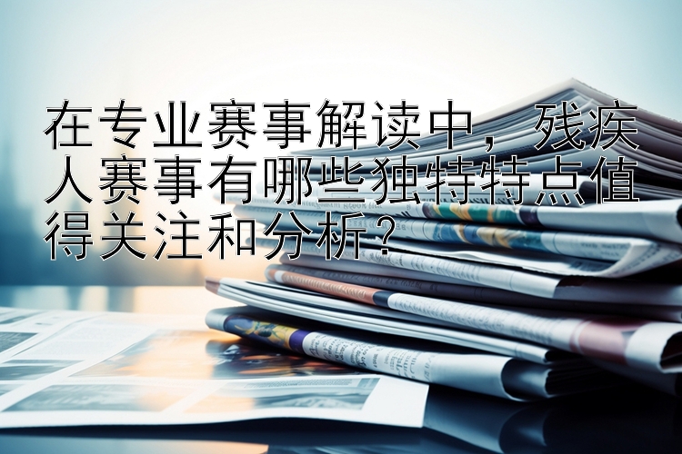 在专业赛事解读中，残疾人赛事有哪些独特特点值得关注和分析？