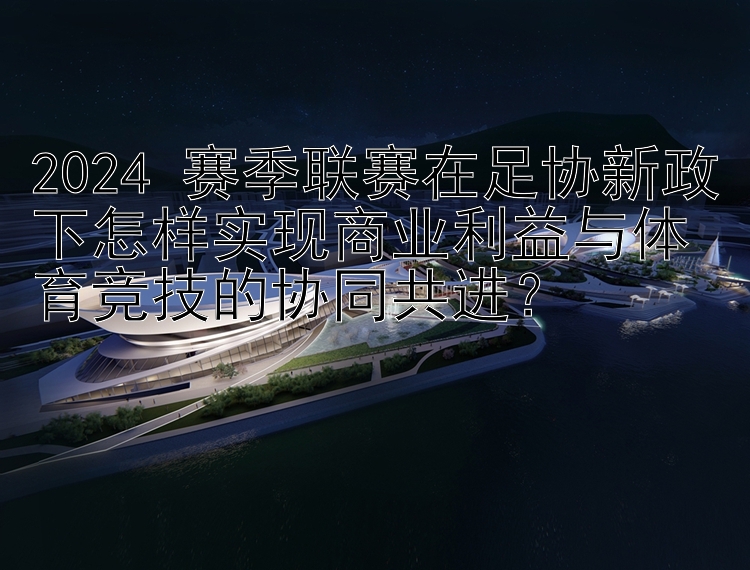 2024 赛季联赛在足协新政下怎样实现商业利益与体育竞技的协同共进？