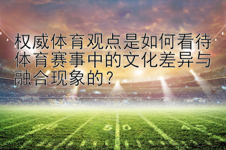 权威体育观点是如何看待体育赛事中的文化差异与融合现象的？