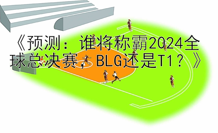 《预测：谁将称霸2024全球总决赛，BLG还是T1？》