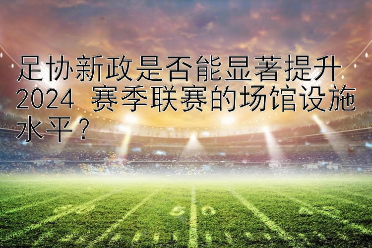 足协新政是否能显著提升 2024 赛季联赛的场馆设施水平？