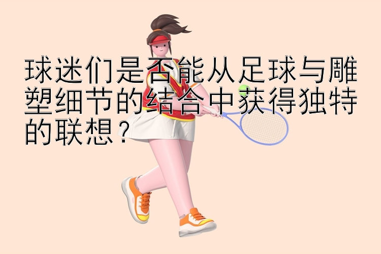 球迷们是否能从足球与雕塑细节的结合中获得独特的联想？