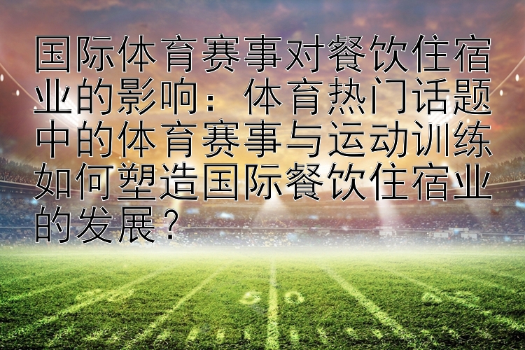 国际体育赛事对餐饮住宿业的影响：体育热门话题中的体育赛事与运动训练如何塑造国际餐饮住宿业的发展？